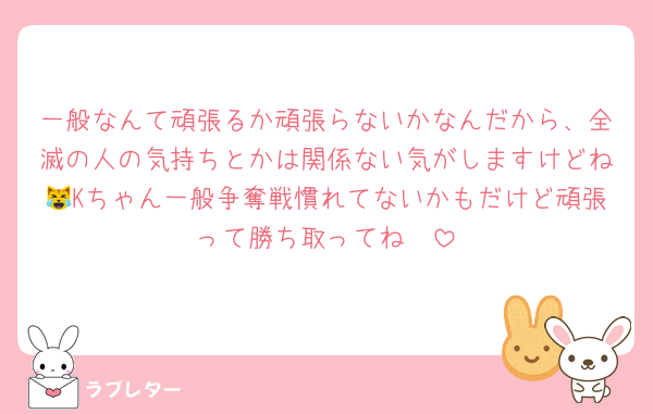 一般なんて頑張るか頑張らないかなんだから、全滅の人の気持ちとかは関係ない気がしますけどね😹Kちゃん一般争奪戦慣れてないかもだけど頑張って勝ち取ってね❣️