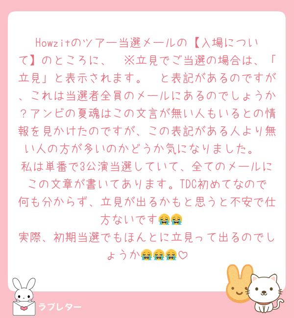 Howzitのツアー当選メールの【入場について】のところに、　※立見でご当選の場合は、「立見」と表示されます。　と表記があるのですが、これは当選者全員のメールにあるのでしょうか？アンビの夏魂はこの文言が無い人もいるとの情報を見かけたのですが、この表記がある人より無い人の方が多いのかどうか気になりました。
私は単番で3公演当選していて、全てのメールにこの文章が書いてあります。TDC初めてなので何も分からず、立見が出るかもと思うと不安で仕方ないです😭😭
実際、初期当選でもほんとに立見って出るのでしょうか😭😭😭