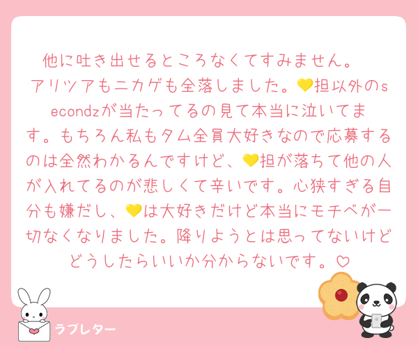 他に吐き出せるところなくてすみません。
アリツアもニカゲも全落しました。💛担以外のsecondzが当たってるの見て本当に泣いてます。もちろん私もタム全員大好きなので応募するのは全然わかるんですけど、💛担が落ちて他の人が入れてるのが悲しくて辛いです。心狭すぎる自分も嫌だし、💛は大好きだけど本当にモチベが一切なくなりました。降りようとは思ってないけどどうしたらいいか分からないです。