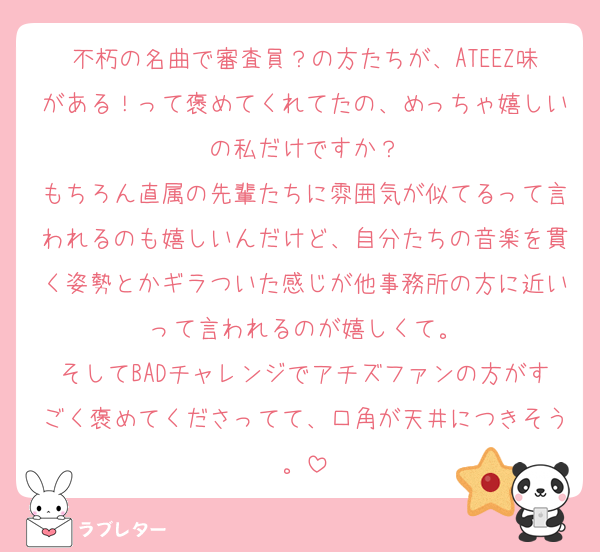 不朽の名曲で審査員？の方たちが、ATEEZ味がある！って褒めてくれてたの、めっちゃ嬉しいの私だけですか？
もちろん直属の先輩たちに雰囲気が似てるって言われるのも嬉しいんだけど、自分たちの音楽を貫く姿勢とかギラついた感じが他事務所の方に近いって言われるのが嬉しくて。
そしてBADチャレンジでアチズファンの方がすごく褒めてくださってて、口角が天井につきそう。