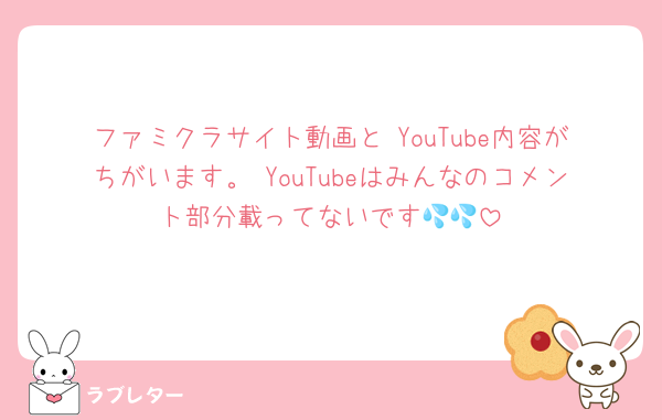 ファミクラサイト動画と YouTube内容がちがいます。 YouTubeはみんなのコメント部分載ってないです💦💦