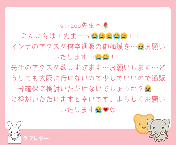 siraco先生へ🌷
こんにちは！先生ーっ😭😭😭😭😭！！！
インテのアクスタ何卒通販の御加護を…😭お願いいたします…😭😭！
先生のアクスタ欲しすぎます…お願いします…どうしても大阪に行けないので少しでいいので通販分確保ご検討いただけないでしょうか？😭
ご検討いただけますと幸いです。よろしくお願いいたします😭💗