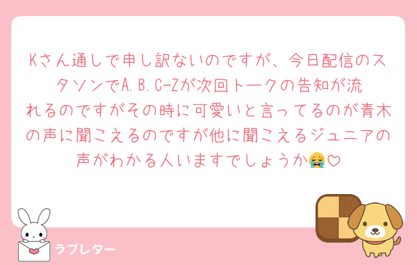 Kさん通しで申し訳ないのですが、今日配信のスタソンでA.B.C-Zが次回トークの告知が流れるのですがその時に可愛いと言ってるのが青木の声に聞こえるのですが他に聞こえるジュニアの声がわかる人いますでしょうか😭
