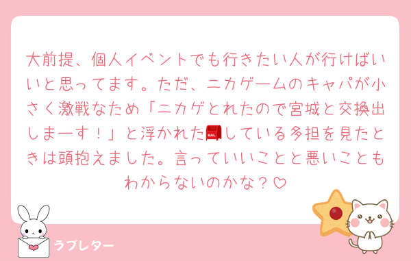 大前提、個人イベントでも行きたい人が行けばいいと思ってます。ただ、ニカゲームのキャパが小さく激戦なため「ニカゲとれたので宮城と交換出しまーす！」と浮かれた📮している多担を見たときは頭抱えました。言っていいことと悪いこともわからないのかな？