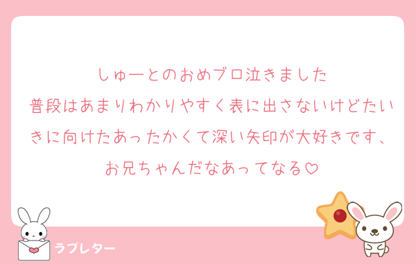しゅーとのおめブロ泣きました
普段はあまりわかりやすく表に出さないけどたいきに向けたあったかくて深い矢印が大好きです、お兄ちゃんだなあってなる