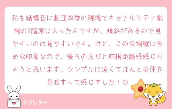 私も結構昔に劇団四季の現場でキャナルシティ劇場の2階席に入ったんですが、傾斜があるので見やすいのは見やすいです。けど、この会場縦に長めな印象なので、後ろの方だと結構距離感感じちゃうと思います。シンプルに遠くてほんと全体を見渡すって感じでした！