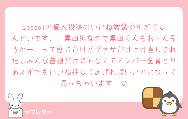 zesseiの個人投稿のいいね数露骨すぎてしんどいです、、黒田担なので黒田くんもおーんそうかー、って感じだけどヴァサだけ上げ直しされたしみんな自担だけじゃなくてメンバー全員とりあえずでもいいね押してあげればいいのになって思っちゃいます🥲