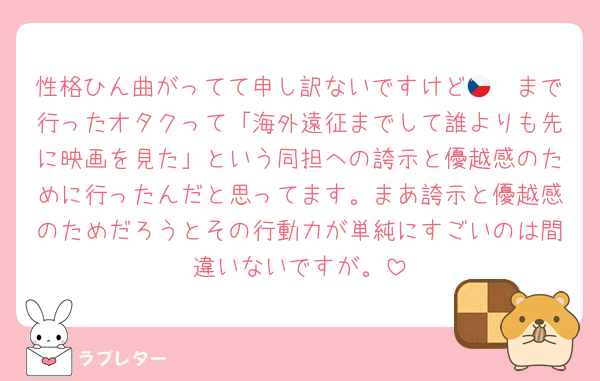 性格ひん曲がってて申し訳ないですけど🇨🇿まで行ったオタクって「海外遠征までして誰よりも先に映画を見た」という同担への誇示と優越感のために行ったんだと思ってます。まあ誇示と優越感のためだろうとその行動力が単純にすごいのは間違いないですが。