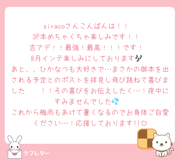siracoさんこんばんは！！
3P本めちゃくちゃ楽しみです！！
吉アデ！！最強！最高！！！です！
8月インテ楽しみにしております🎶
あと、、ひかなつも大好きで…まさかの御本を出される予定とのポストを拝見し飛び跳ねて喜びました〜〜！！その喜びをお伝えしたく…！夜中にすみませんでした💦
これから梅雨もあけて暑くなるのでお身体ご自愛ください…！応援しております!!
