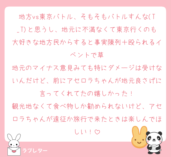 地方vs東京バトル、そもそもバトルすんな(T_T)と思うし、地元に不満なくて東京行くのも大好きな地方民からすると事実陳列＋殴られるイベントで草
地元のマイナス意見みても特にダメージは受けないんだけど、前にアセロラちゃんが地元良さげに言ってくれてたの嬉しかった！
観光地なくて食べ物しか勧められないけど、アセロラちゃんが遠征か旅行で来たときは楽しんでほしい！
