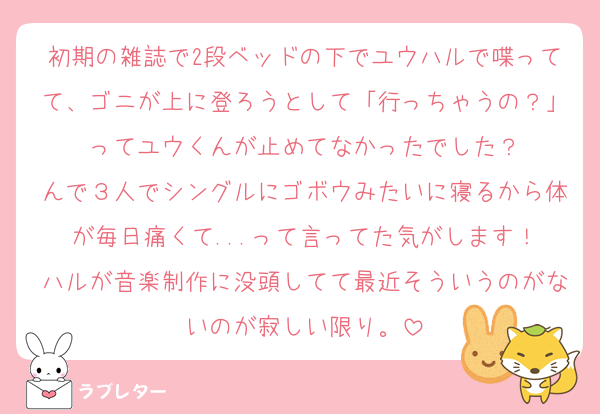 初期の雑誌で2段ベッドの下でユウハルで喋ってて、ゴニが上に登ろうとして「行っちゃうの？」ってユウくんが止めてなかったでした？
んで３人でシングルにゴボウみたいに寝るから体が毎日痛くて...って言ってた気がします！
ハルが音楽制作に没頭してて最近そういうのがないのが寂しい限り。
