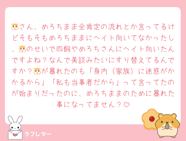 🐹さん、めろちまま全肯定の流れとか言ってるけどそもそもめろちままにヘイト向いてなかったし、🐹のせいで四飼やめろちさんにヘイト向いたんですよね？なんで美談みたいにすり替えてるんですか？🐹が暴れたのも「身内（家族）に迷惑がかかるから」「私も当事者だから」って言ってたのが始まりだったのに、めろちままのために暴れた事になってません？