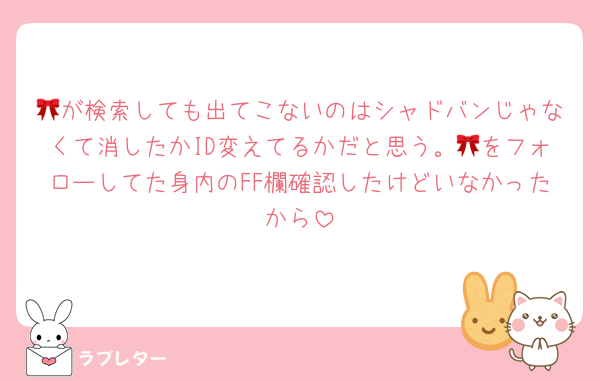 🎀が検索しても出てこないのはシャドバンじゃなくて消したかID変えてるかだと思う。🎀をフォローしてた身内のFF欄確認したけどいなかったから