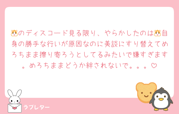 🐹のディスコード見る限り、やらかしたのは🐹自身の勝手な行いが原因なのに美談にすり替えてめろちまま擦り寄ろうとしてるみたいで嫌すぎます。めろちままどうか絆されないで。。。
