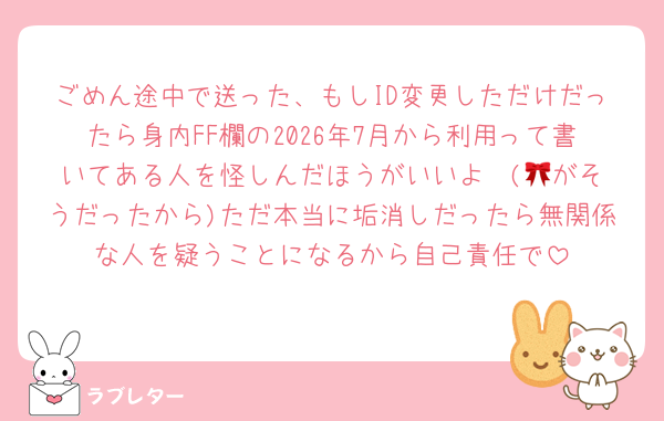 ごめん途中で送った、もしID変更しただけだったら身内FF欄の2026年7月から利用って書いてある人を怪しんだほうがいいよ♡ (🎀がそうだったから)ただ本当に垢消しだったら無関係な人を疑うことになるから自己責任で