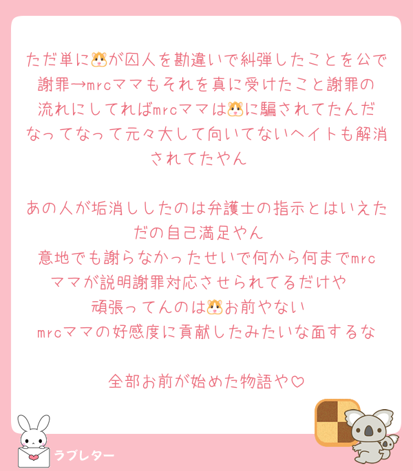 ただ単に🐹が囚人を勘違いで糾弾したことを公で謝罪→mrcママもそれを真に受けたこと謝罪の流れにしてればmrcママは🐹に騙されてたんだなってなって元々大して向いてないヘイトも解消されてたやん

あの人が垢消ししたのは弁護士の指示とはいえただの自己満足やん
意地でも謝らなかったせいで何から何までmrcママが説明謝罪対応させられてるだけや
頑張ってんのは🐹お前やない
mrcママの好感度に貢献したみたいな面するな
全部お前が始めた物語や