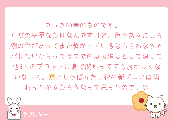 さっきの💌のものです。
ただの杞憂なだけなんですけど、色々あるにしろ例の件があってまだ繋がっているなら言わなきゃバレないからって今までのは火消しとして消して他3人のプロットに裏で関わっててもおかしくないなって。‪🐹出しゃばりだし律の新プロには関わりたがるだろうなって思ったので。