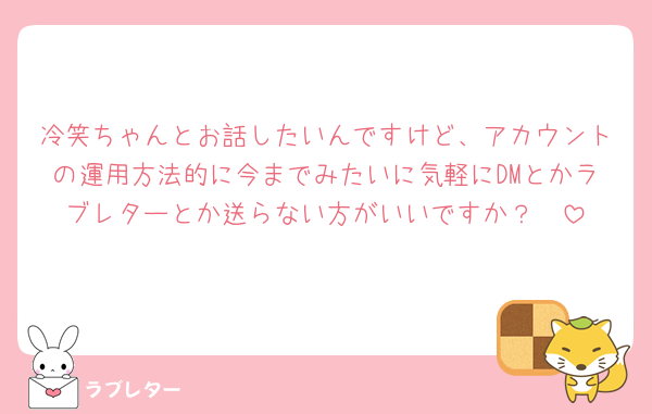 冷笑ちゃんとお話したいんですけど、アカウントの運用方法的に今までみたいに気軽にDMとかラブレターとか送らない方がいいですか？🥹