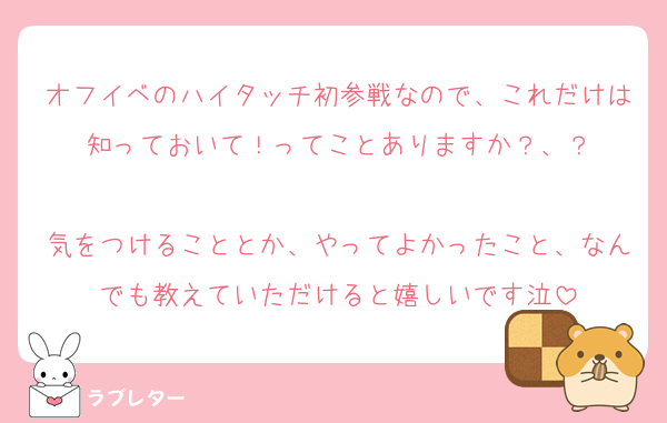 オフイベのハイタッチ初参戦なので、これだけは知っておいて！ってことありますか？、？

気をつけることとか、やってよかったこと、なんでも教えていただけると嬉しいです泣