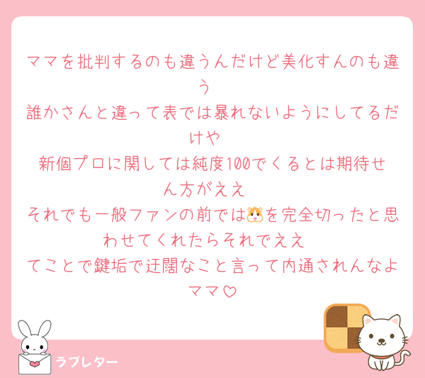 ママを批判するのも違うんだけど美化すんのも違う
誰かさんと違って表では暴れないようにしてるだけや
新個プロに関しては純度100でくるとは期待せん方がええ
それでも一般ファンの前では🐹を完全切ったと思わせてくれたらそれでええ
てことで鍵垢で迂闊なこと言って内通されんなよママ