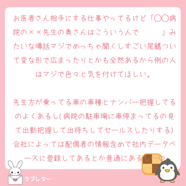 お医者さん相手にする仕事やってるけど「◯◯病院の××先生の奥さんはこういう人で〜〜〜」みたいな噂話マジでめっちゃ聞くしすごい尾鰭ついて変な形で広まったりとかも全然あるから例の人はマジで色々と気を付けてほしい。

先生方が乗ってる車の車種とナンバー把握してるのよくあるし(病院の駐車場に車停まってるの見て出勤把握して出待ちしてセールスしたりする)会社によっては配偶者の情報含めて社内データベースに登録してあるとか普通にあるし…