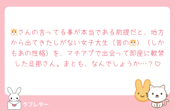 🐹さんの言ってる事が本当である前提だと、地方から出てきたしがない女子大生（昔の🐹）（しかもあの性格）を、マチアプで出会って即座に軟禁した旦那さん。まとも、なんでしょうか…？