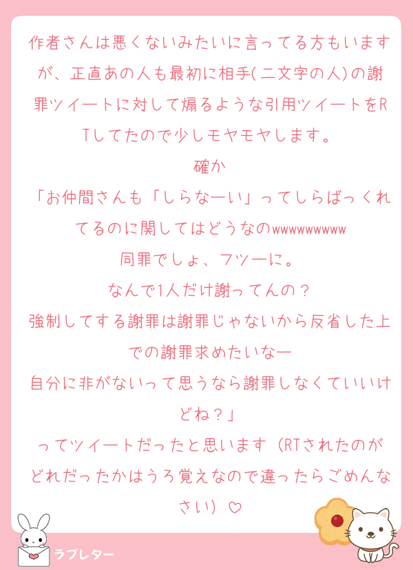 作者さんは悪くないみたいに言ってる方もいますが、正直あの人も最初に相手(二文字の人)の謝罪ツイートに対して煽るような引用ツイートをRTしてたので少しモヤモヤします。
確か
「お仲間さんも「しらなーい」ってしらばっくれてるのに関してはどうなのwwwwwwwww
同罪でしょ、フツーに。
なんで1人だけ謝ってんの？
強制してする謝罪は謝罪じゃないから反省した上での謝罪求めたいなー
自分に非がないって思うなら謝罪しなくていいけどね？」
ってツイートだったと思います（RTされたのがどれだったかはうろ覚えなので違ったらごめんなさい）