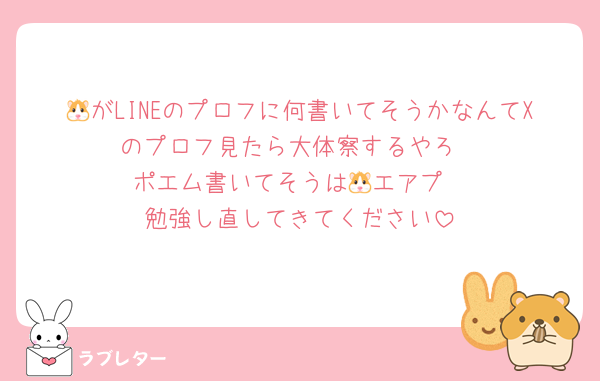 🐹がLINEのプロフに何書いてそうかなんてXのプロフ見たら大体察するやろ
ポエム書いてそうは🐹エアプ
勉強し直してきてください