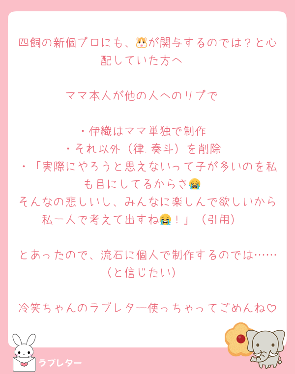 四飼の新個プロにも、🐹が関与するのでは？と心配していた方へ

ママ本人が他の人へのリプで

・伊織はママ単独で制作
・それ以外（律.奏斗）を削除
・「実際にやろうと思えないって子が多いのを私も目にしてるからさ😭
そんなの悲しいし、みんなに楽しんで欲しいから私一人で考えて出すね😭！」（引用）

とあったので、流石に個人で制作するのでは……（と信じたい）

冷笑ちゃんのラブレター使っちゃってごめんね