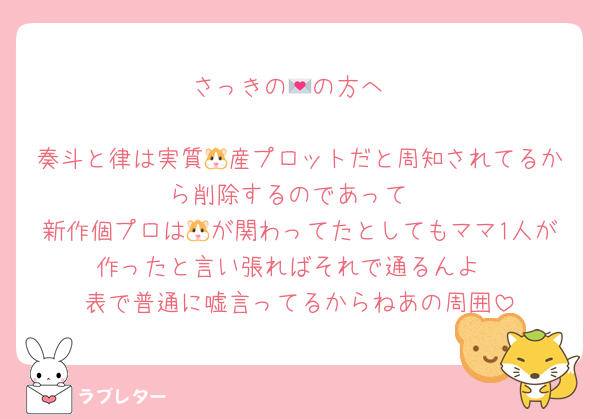 さっきの💌の方へ

奏斗と律は実質🐹産プロットだと周知されてるから削除するのであって
新作個プロは🐹が関わってたとしてもママ1人が作ったと言い張ればそれで通るんよ
表で普通に嘘言ってるからねあの周囲