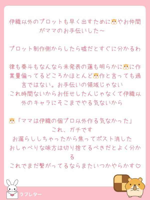 伊織以外のプロットも早く出すために🐹やお仲間がママのお手伝いした～

プロット制作側からしたら嘘だとすぐに分かるわ
律も奏斗もなんなら未発表の蓮も明らかに🐹に作業量偏ってるどころかほとんど🐹作と言っても過言ではない。お手伝いの領域じゃない
これ時間ないからお任せしたんじゃなくて伊織以外のキャラにそこまでやる気ないから

🐹「ママは伊織の個プロ以外作る気なかった」
これ、ガチです
お漏らししちゃったから焦ってポスト消した
おしゃべりな味方は切り捨てるべきだとよく分かる
これでまだ繋がってるならまたいつかやらかす