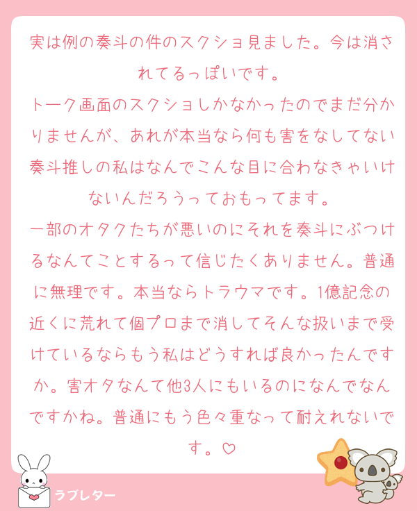 実は例の奏斗の件のスクショ見ました。今は消されてるっぽいです。
トーク画面のスクショしかなかったのでまだ分かりませんが、あれが本当なら何も害をなしてない奏斗推しの私はなんでこんな目に合わなきゃいけないんだろうっておもってます。
一部のオタクたちが悪いのにそれを奏斗にぶつけるなんてことするって信じたくありません。普通に無理です。本当ならトラウマです。1億記念の近くに荒れて個プロまで消してそんな扱いまで受けているならもう私はどうすれば良かったんですか。害オタなんて他3人にもいるのになんでなんですかね。普通にもう色々重なって耐えれないです。