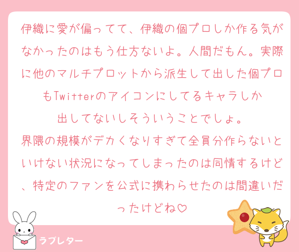 伊織に愛が偏ってて、伊織の個プロしか作る気がなかったのはもう仕方ないよ。人間だもん。実際に他のマルチプロットから派生して出した個プロもTwitterのアイコンにしてるキャラしか出してないしそういうことでしょ。
界隈の規模がデカくなりすぎて全員分作らないといけない状況になってしまったのは同情するけど、特定のファンを公式に携わらせたのは間違いだったけどね
