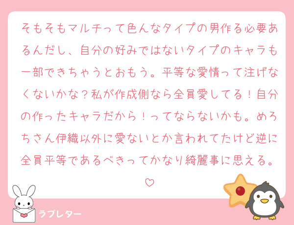 そもそもマルチって色んなタイプの男作る必要あるんだし、自分の好みではないタイプのキャラも一部できちゃうとおもう。平等な愛情って注げなくないかな？私が作成側なら全員愛してる！自分の作ったキャラだから！ってならないかも。めろちさん伊織以外に愛ないとか言われてたけど逆に全員平等であるべきってかなり綺麗事に思える。