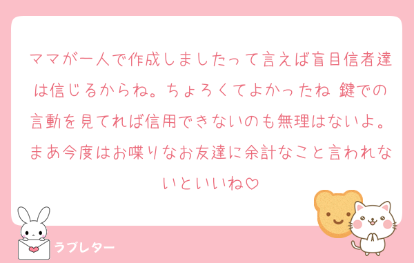 ママが一人で作成しましたって言えば盲目信者達は信じるからね。ちょろくてよかったね♡鍵での言動を見てれば信用できないのも無理はないよ。まあ今度はお喋りなお友達に余計なこと言われないといいね