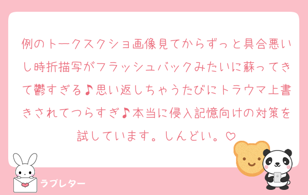 例のトークスクショ画像見てからずっと具合悪いし時折描写がフラッシュバックみたいに蘇ってきて鬱すぎる♪思い返しちゃうたびにトラウマ上書きされてつらすぎ♪本当に侵入記憶向けの対策を試しています。しんどい。