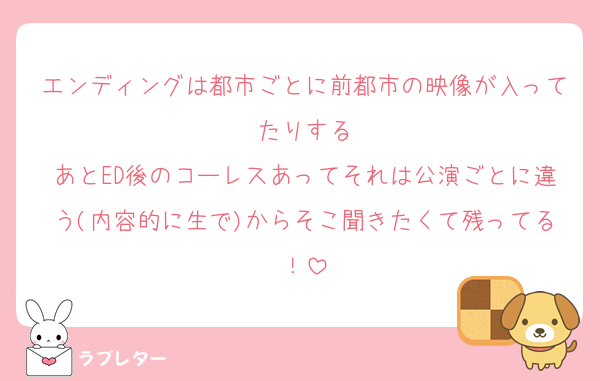 エンディングは都市ごとに前都市の映像が入ってたりする
あとED後のコーレスあってそれは公演ごとに違う(内容的に生で)からそこ聞きたくて残ってる！