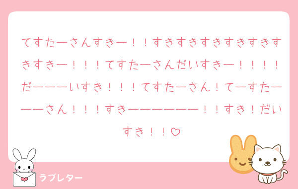 てすたーさんすきー！！すきすきすきすきすきすきすきー！！！てすたーさんだいすきー！！！！だーーーいすき！！！てすたーさん！てーすたーーーさん！！！すきーーーーーー！！すき！だいすき！！