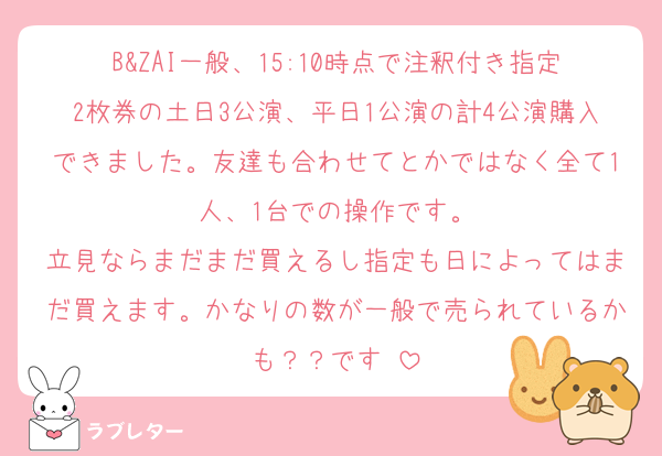 B&ZAI一般、15:10時点で注釈付き指定2枚券の土日3公演、平日1公演の計4公演購入できました。友達も合わせてとかではなく全て1人、1台での操作です。
立見ならまだまだ買えるし指定も日によってはまだ買えます。かなりの数が一般で売られているかも？？です‼️