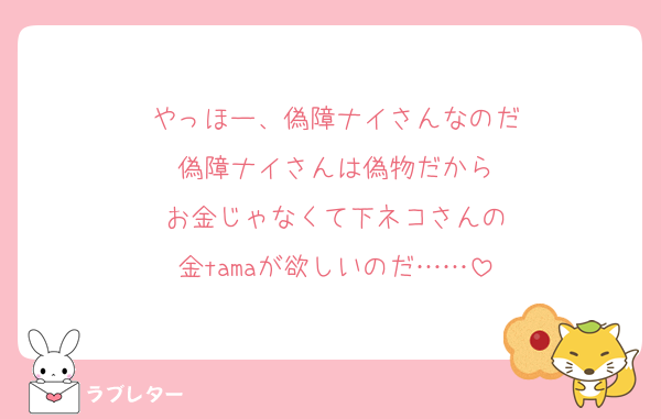 やっほー、偽障ナイさんなのだ
偽障ナイさんは偽物だから
お金じゃなくて下ネコさんの
金tamaが欲しいのだ……
