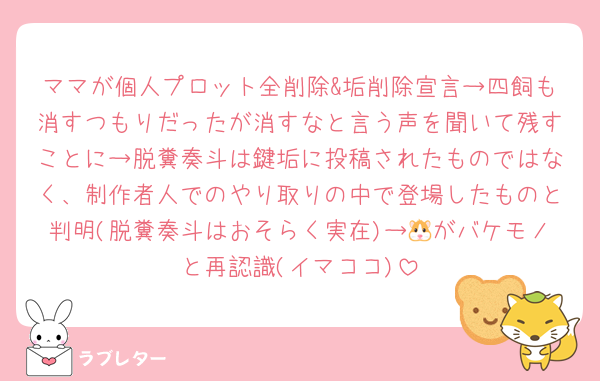 ママが個人プロット全削除&垢削除宣言→四飼も消すつもりだったが消すなと言う声を聞いて残すことに→脱糞奏斗は鍵垢に投稿されたものではなく、制作者人でのやり取りの中で登場したものと判明(脱糞奏斗はおそらく実在)→🐹がバケモノと再認識(イマココ)