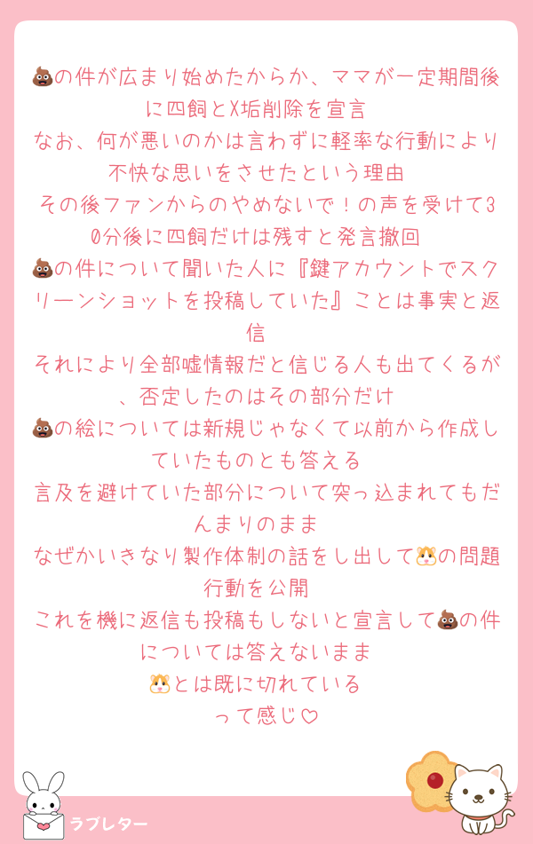 💩の件が広まり始めたからか、ママが一定期間後に四飼とX垢削除を宣言
なお、何が悪いのかは言わずに軽率な行動により不快な思いをさせたという理由
その後ファンからのやめないで！の声を受けて30分後に四飼だけは残すと発言撤回
💩の件について聞いた人に『鍵アカウントでスクリーンショットを投稿していた』ことは事実と返信
それにより全部嘘情報だと信じる人も出てくるが、否定したのはその部分だけ
💩の絵については新規じゃなくて以前から作成していたものとも答える
言及を避けていた部分について突っ込まれてもだんまりのまま
なぜかいきなり製作体制の話をし出して🐹の問題行動を公開
これを機に返信も投稿もしないと宣言して💩の件については答えないまま
🐹とは既に切れている
って感じ
