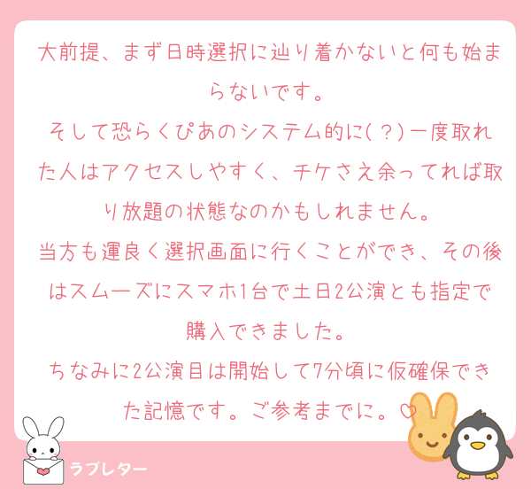 大前提、まず日時選択に辿り着かないと何も始まらないです。
そして恐らくぴあのシステム的に(？)一度取れた人はアクセスしやすく、チケさえ余ってれば取り放題の状態なのかもしれません。
当方も運良く選択画面に行くことができ、その後はスムーズにスマホ1台で土日2公演とも指定で購入できました。
ちなみに2公演目は開始して7分頃に仮確保できた記憶です。ご参考までに。