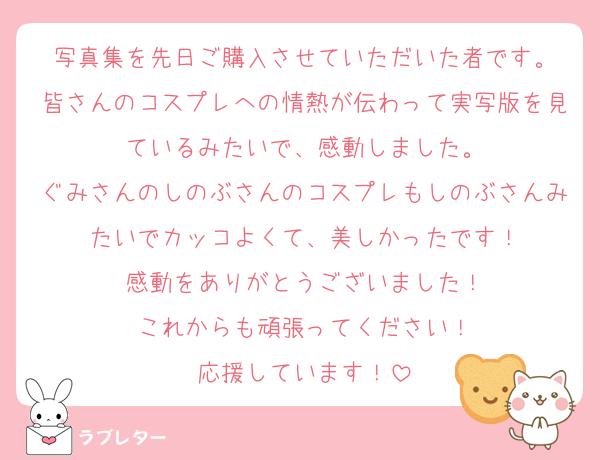 写真集を先日ご購入させていただいた者です。
皆さんのコスプレへの情熱が伝わって実写版を見ているみたいで、感動しました。
ぐみさんのしのぶさんのコスプレもしのぶさんみたいでカッコよくて、美しかったです！
感動をありがとうございました！
これからも頑張ってください！
応援しています！