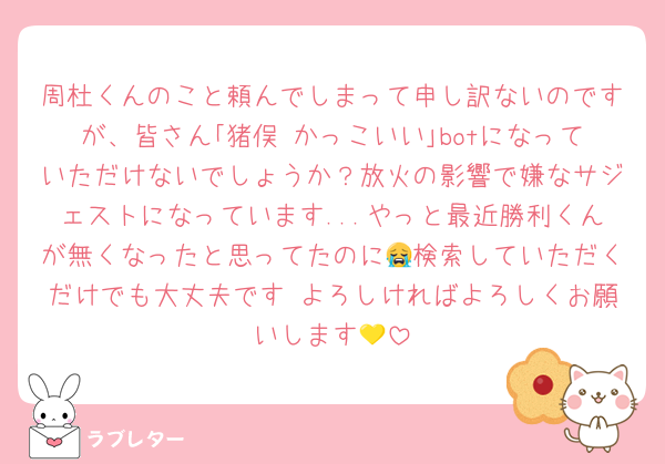 周杜くんのこと頼んでしまって申し訳ないのですが、皆さん｢猪俣 かっこいい｣botになっていただけないでしょうか？放火の影響で嫌なサジェストになっています...やっと最近勝利くんが無くなったと思ってたのに😭検索していただくだけでも大丈夫です よろしければよろしくお願いします💛