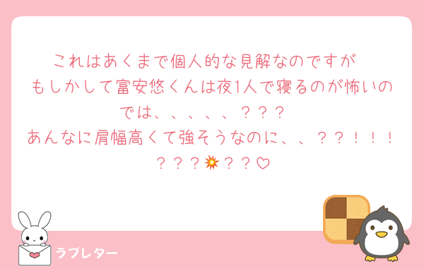 これはあくまで個人的な見解なのですが
もしかして富安悠くんは夜1人で寝るのが怖いのでは、、、、、？？？
あんなに肩幅高くて強そうなのに、、？？！！！？？？💥？？