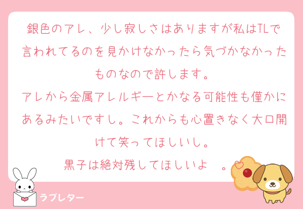 銀色のアレ、少し寂しさはありますが私はTLで言われてるのを見かけなかったら気づかなかったものなので許します。
アレから金属アレルギーとかなる可能性も僅かにあるみたいですし。これからも心置きなく大口開けて笑ってほしいし。
黒子は絶対残してほしいよ〜。