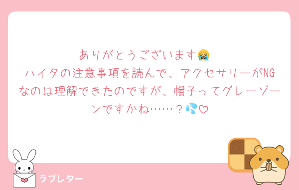 ありがとうございます😭
ハイタの注意事項を読んで、アクセサリーがNGなのは理解できたのですが、帽子ってグレーゾーンですかね……？💦