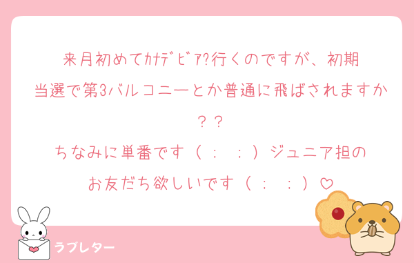 来月初めてｶﾅﾃﾞﾋﾞｱ?行くのですが、初期当選で第3バルコニーとか普通に飛ばされますか？？
ちなみに単番です（ ;  ; ）ジュニア担のお友だち欲しいです（ ;  ; ）