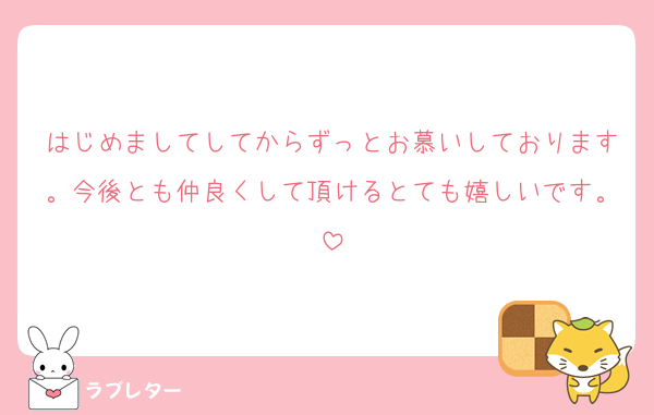 はじめましてしてからずっとお慕いしております。今後とも仲良くして頂けるとても嬉しいです。